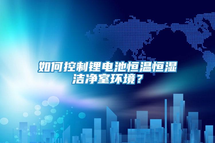 如何控製鋰電池恒溫恒濕潔淨室環境？
