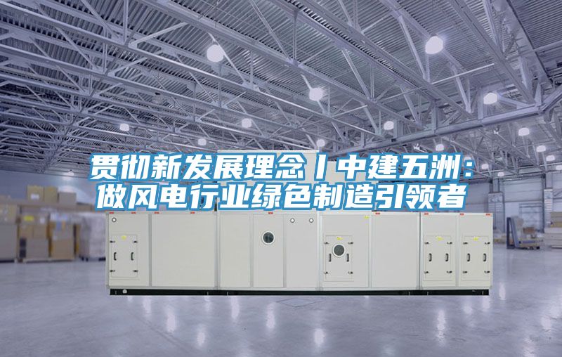 貫徹新發展理念丨中建五洲：做風電行業綠色製造引領者