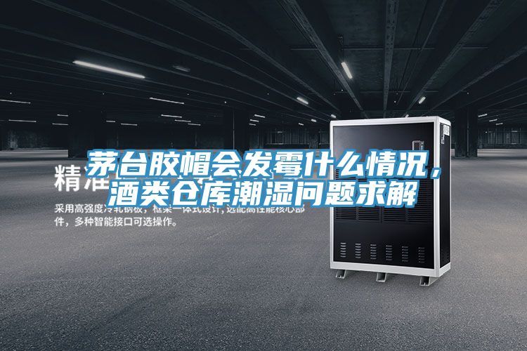 茅台膠帽會發黴什麽情況，酒類倉庫潮濕問題求解