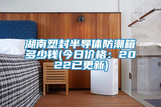 湖南塑封半導體防潮箱多少錢(今日價格：2022已更新)