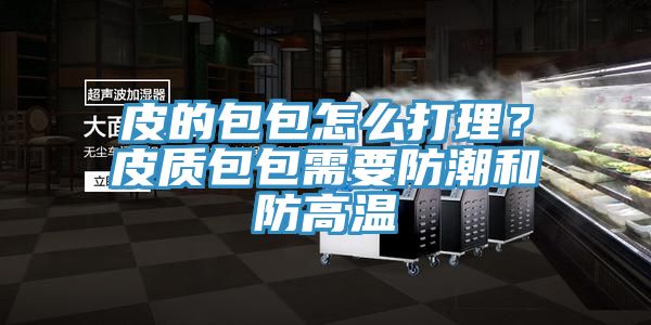 皮的包包怎麽打理？皮質包包需要防潮和防高溫